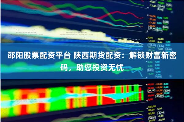 邵阳股票配资平台 陕西期货配资：解锁财富新密码，助您投资无忧